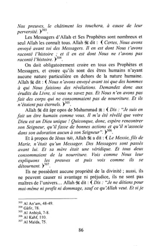 Nos preuves, le châtiment les touchera, à cause de leur
perversité.Y303.
Les Messagersd'Allah et SesProphètessontnombreuxet
seulAllah les connaîttous.Allah $6dit : 4 Certes,Nousavons
envoyéavant toi des Messagers.Il en est dont Nous t'avons
raconté l'histoire; et il en est dont Nous ne t'avonspas
racontël'histoir". )'oo.
On doit obligatoirement croire en tous ces Prophèteset
Messagers,et croire qu'ils sont des êtres humains n'ayant
aucune nature particulière en dehors de la nature humaine.
Allah ffi dit : ( Noas n'ovons envoyéavant toi que deshommes
à qui Nousfaisions des révélations. Demandez donc dux
éruditsdu Livre, si vousne sûvezpas. Et Nousn'en flvonspas
fait des corps qui ne consommaientpas de nourriture. Et ils
n'étaientpas éternels.)'ut.
Allah -Wdit àpr oposde Muhammadffi : ( Dis : "Je suisen
fait un être humain commevous.Il m'a été révéléque votre
Dieu estun Dieu unique ! Quiconque,donc, espèrerencontrer
son Seigneur,qu'il fasse de bonnesactions3^t-qu'il n'associe
danssonadorationaucunà sonSeigneur".)"0.
Et à proposde Jésusgggt,Allah S6a dit : ( Le Messie,fils de
Marie, n'était qu'un Messager.Des Messagerssont passés
avant lui. Et sa mère était une véridique. Et tous deux
consommaientde la nourriture. Vois comme Nous leur
expliquons !ç: preuves et puis vois comme ils se
détournent.hto'.
Ils ne possèdentaucunepropriété de la divinité ; aussi,ils
ne peuvent causerni avantageni préjudice, ils ne sont pas
maîtresde I'univers... Allah S6dit : ( lls : "Je ne détienspour
moi-mêmeni proJït ni dommagqsaufcequ'Allah veut.Et siie
:or41 An'am, 48-49.
'oo
câfi., 78.
305
Al Anbiyâ,7-8.
:oa
41 Kahf, I lo.
307
Al Maida.75.
86
 