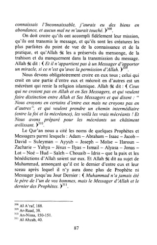 connaissflis I'Inconnaissable, j'aurais eu des biens en
abondance,et aucunmal ne m'aurait touché.y:oa.
on doit croirequ'ils ont accomplifidèlementleur mission,
qu'ils ont transmisle message,et qu'ils sont les créaturesles
plus parfaites du point de vue de la connaissanceet de la
pratique,et qu'Allah dç les a préservésdu mensonge,de la
trahisonet du manquementdansla transmissiondu message.
Allah Sfidit : I m il n'appartientpas à un Messagerd'apporter
un miracle,si cen'estqu'aveclapermissiond'Allah.;lor.
Nous devonsobligatoirementcroireen eux tous ; celui qui
croit en une partie d'entre eux et mécroit en d'autres est un
mécréantqui renie la religion islamique.Allah .dtrdit : I Ceux
qui ne croientpas enAllah et en,SesMessagers,et qui veulent
faire distinction entreAllah et SesMessagerset qui disent;
((
Nouscroyonsen certainsd'entre eux mais ne croyons pasen
d'eutres", et qui veulent prendre un chemin interrnédiaire
(entrelafoi et la mécreiance),les voilà les vrais mécréants! Et
Nous fivons préparé pour les mécréants un châtiment
avilissanl.)'to.
Le Qur'an nous a cité les noms de quelquesProphèteset
Messagersparmi lesquels: Adam - Abraham- Isaac- Jacob-
David - Suleyman- Ayyub - Joseph- Moïse - Haroun -
Zacharie- Yahya - Jésus- Ilyas - Ismail - Alyasa - Jonas-
Lot - Noé - Hud - Saleh- Chouaib- Idris - que la paix et les
bénédictionsd'Allah soientsureux.Et Allah S6dit au sujetde
Muhammad,annonçantqu'il est le dernierd'entre eux et leur
sceau après lequel il n'y aura donc plus de Prophète ni
Messagerjusqu'au JourDernier: I Muhammadn'a jamais été
lepère de l'un de voshommes,mAisle Messagerd'Allah et Ie
dernierdesProphètes.)31l.
308
Al A'raf, 188.
3on
Ar-Raad,38.
3lo
An-Nissa,150-151.
3rr
Al Ahzab.40.
87
 
