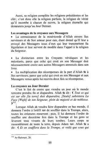 Aussi, sareligion complètelesreligionsprécédenteset les
clôt ; c'est donc elle la religion parfaite,la religion de vérité
qu'il incombe à chacun de suiwe, la religion éternelle qui
demeurerajusqu'au JourDernier.
Les avantagesde la croyanceaux Messagers
. La connaissancede la miséricorde d'Allah envers Ses
serviteurset de Son amour pour eux, étantdonnéqu'Il leur a
envoyé des Messagersissus d'eux qui leur transmettentSa
législationet leur serventde modèledansI'appel à la religion
du Seigneur.
o La distinction entre les Croyants véridiques et les
mécréants,parce que celui qui croit en son Messagerdoit
nécessairementcroire aux autresMessagersannoncésdansson
liwe.
. La multiplicationdesrécompensesde la part d'Allah f$gà
Sesserviteurs,parcequecelui qui croit en sonMessageret aux
Messagersvenusaprèslui recewadeuxfois sarécompense.
La croyanceau Jour Dernier
C'est le fait de croire que viendra un jour où le monde
terestre prendrafin et disparaîtra.Allah d6 dit : I Tout ce qui
est sur elle fla terreJ doit disparaître, [SeuleJ subsisteraLa
Face [WajhJ de ton Seigneur,plein de majestéet de noblesse.
)3r2.
Lorsque Allah É voudra fare disparaîtrece bas monde,il
donneral'ordre à Isrâfil ,$*Jde souffler dansla Trompe, alors,
toutesles créaturesmourront; puis, Il lui donneraI'ordre de
souffler une deuxième fois dans la Trompe et les gens se
lèveront tous vivants de leurs tombes. Leurs corps se
rassemblerontde toute la terre, depuis Adam g4É.Allah S#a
dit : { Et on soffiera dans Ia Trompe,et voilà que ceux qui
88
''t
Ar-Rahman,26.
 
