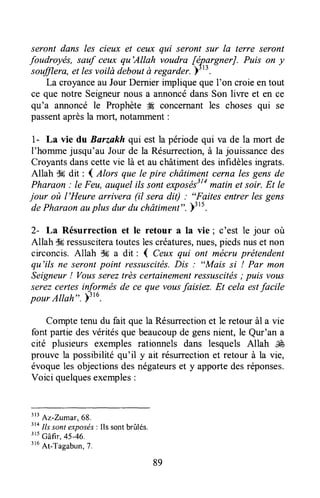 seront dans les cieux et ceux qui seront sur Ia terre seront
foudroyés, sauf ceux qu'Allah voudra fépgrgnerJ. Puis on y
soffiera, et lesvoilàdeboutà regarder.)'''.
La croyanceau JourDernierimplique queI'on croieen tout
ce que notre Seigneurnous a annoncédansSon liwe et en ce
qu'a annoncé le Prophète tÆconcernant les choses qui se
passentaprèsla mort, notamment:
1- La vie du Barzakh qui est la périodequi va de la mort de
I'hommejusqu'au Jour de la Résurrection,à la jouissancedes
Croyantsdanscettevie là et au châtimentdesinfidèlesingrats.
Allah S6dit : I Alors que le pire châtimentcerna lesgens de
Pharaon: le Feu,auquel ilssontexposés3tamatinet soir. Et le
jour où l'Heure arrivera (il sera dit) : "Faites entrer les gens
dePharaonauplus dur du châtiment".)t1t.
2- La Résurrection et le retour a la vie ; c'est le jour où
Allah $Sressusciteratouteslescréatures,nues,piedsnuset non
circoncis.Allah $6 a dit : { Ceux qui ont mécruprétendent
qu'ils ne serontpoint ressuscités.Dls : "MAis si ! Par mon
Seigneur! Voussereztrès certainementressuscitës; puis vous
serezcertes informés de ce que vousfaisiez. Et cela estfacile
pour Altah". )''u.
Comptetenu du fait que la Résurrectionet le retour àl a vie
font partie desvéritésque beaucoupde gensnient, le Qur'an a
cité plusieurs exemples rationnels dans lesquels Allah É
prouve la possibilitéqu'il y ait résurrectionet retour à la vie,
évoqueles objectionsdesnégateurset y apportedesréponses.
Voici quelquesexemples:
ttt
Az-Zumar,68.
3taIlssontexpo.sds: Ils sontbrûlés.
'tt
Gâfi., 4s-46.
''u
At-Tagabun,7.
89
 