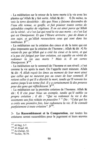 - La méditation sur le retour de la tene morte à la vie avec les
plantesqu'Allah $ç y fait sortir. Attah S6dit ' { De même,tu
vais la terre desséchée: dèsque Nausy faisons descendrede
l'eau elle remue, se gonfle, et fait pousser toutes sortes de
splendidescouplesde végëtaux.Il en est ainsi parce qu'Allah
estla vérité; et c'estLui qui rendla vie Quxmorts; et c'estLui
qui est Omnipotent.Et que l'Heure arrivera ; pas de douteà
son sujet, et qu'Allah ressusciteraceux qui sont dans les
tombeaux.)'
tt.
- La méditation sur la créationdes cieux et de la terre qui est
plus imposanteque la création de l'homme ; Allah $6dit : { Ne
voient-ilspas qu'Allah qui a créé les cieux et Is terre, et qui
n'a pAsétéfatigué par leur création,estcapableen vérité de
redonner la vie aux morts ? Mais si. Il est certes
Omnipotent.)3
18.
- La méditationsurle sommeilde I'hommeet sonréveil ; c'est
colnme la vie aprèsla mort. On I'appelle mort mineure.Allah
$6 dit : 1 ,Etlahreçoit lesâmesûu momentde leur mort ainsi
que celles qui ne meurentpas au cours de leur sommeil.il
retient cellesà qui Il a décrétéla moFt,tandisqu'Il renvoieles
autresjusqu'à un termefixé. Il y a-certainementlà despreuves
pour desgensqui réltéchissent)"n.
- La méditationsur la premièrecréationde l'homme. Allah dk
dit : 1 il cite pour Nous un exemple,tandis qu'il oublie sa
propre création; il dit: "Qui va redonner la vie à des
ossementsunefois réduitsenptussière ? " Dis : "Celui qui les
a créésunepremièrefois, leur redonnerala vie. Il Se connaît
parfaite*"ni à toutecréationtt. >320.
3- Le Rassemblement et la Comparution, car toutes les
créaturesserontrassembléespour le jugement et leurs æuwes
3r7
Al Hajj,5-7.
318
Al Ahqaf 44.
ttn
Az-Zumar, 42.
"o Ya-sin,79-79.
90
 