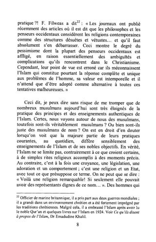 pratique?! F. Filweas a dit22: < Les journaux ont publié
récemmentdes articlesoù il est dit que les philosopheset les
penseursoccidentauxconsidèrentlesreligions contemporaines
coTTrmedes structures désuèteset vétustes... et qu'il faut
absolument s'en débarrasser. ceci montre le degré du
pessimisme dont la plupart des penseurs occidentaux est
affligé, en raison essentiellement des ambiguités et
complications qu'ils rencontrent dans le Christianisme.
Cependant,leur point de vue est erronécar ils méconnaissent
I'Islam qui constitue pourtant la réponsecomplète et unique
aux problèmes de I'homme, sa valeur est intemporelle et it
n'attend que d'être adopté cornme alternative à toutes ces
tentativesmalheureuses.))
Ceci dit, je peux dire sansrisque de me tromper que de
nombreux musulmans aujourd'hui sont très éloignés de la
pratique des principes et des enseignementsauthentiquesde
I'Islam. Certes,nous voyons autour de nous des musulmans,
toutefois sont-ils véritablement musulmans? Ou bien sont-ils
juste des musulmansde nom ? On est en droit d'en douter
lorsqu'on voit que la majeure partie de leurs pratiques
courantes, au quotidien, differe sensiblement des
enseignementsde l'Islam et de sesnoblesobjectifs.En vérité,
I'Islam ne selimite pas,contrairementà ce quecroientcertains,
à de simplesrites religieux accomplisà des momentsprécis.
Au contraire,c'est à la fois une croyance,une législation,une
adorationet un comportement; c'est une religion et un Etat,
avectout ce queprésupposece terme.On ne peut que sedire :
< Voilà une religion remarquable!Si seulementelle pouvait
avoir desreprésentantsdignesde cenom... >. Deshommesqui
tt
Officier demarinebritannique,il a pris part aux deuxguerresmondiales;
il a grandi dansun environnementchrétienet a étéfortementimprégnépar
lestraditionschrétiennes.Malgré cela,il a embrasséI'Islam aprèsavoir lu
Ie nobleQur'an et quelquesliwes sur l'lslam en 1924.Voir Ce qu'ils disent
à propos de l'Islam, Dr EmadudineKhalil.
 