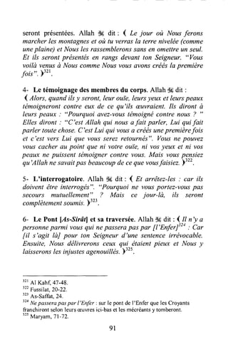 seront présentées.Allah dE dit : { Le jour où Nousferons
marcher les montagneset où tu verras la terre nivelée (comme
uneplaine) et Nousles rassemblerons.çclr.sen omettreun seul.
Et ils seront présentésen rangs devant ton Seigneur. "Vous
voilà venusà NouscommeNousvousavonscréésla première
fois". F"t.
4- Le témoignagedesmembresdu corps.Allah Ssdit :
4 Alors, quand ilsy seront,Ieur ouie, leursyeux et leurspeaux
tëmoignerontcontre eux de ce qu'ils æuvraient.IIs diront à
leurs peaux : "Pourquoi avez-vol.tstémoignécontre nous ? ')
Elles diront : "C'est Allah qui nousafait parler, Lui quifait
parler toutechose.C'estLui qui vousa créesunepremièrefois
et c'est vers Lui que vous serezretournés". Vousne pauvez
vous cacherau point que ni votre ouile,ni vosyeux et ni vos
peaux ne puissent tëmoigner contre vous. Mais vottspensiez
qu'Allah nesavaitpas beaucoupdeceque vousfaisiez.
tSzzz.
5- L'interrogatoire. Allah dÉdit : I At arrêtez-les: car ils
doivent être intercogés". "Pourquoi ne vousportez-vouspas
secours mutuellement" ? Mais ce jour-là, ils seront
complètementsoumis.P:zl.
6- Le Pont lAs-Sirâll et satraversée.Allah $6dit : I tt n'y a
personneparmi vousqui nepasserapas par [t'EnferJt" ; Ca,
fil s'agil IàJ pour ton Seigneur d'une sentenceirrévocable.
Ensuite, Nous délivrerons celÆ qui étaient pieux et Nous y
laisseronslesinjustesagenouittés.b3zs.
32r
Al Kahf, 41-48.
322
Fussilat,20-22.
"' As-saffal, 24.
t'o
lrlepassera paspar I'Enfer : sur le pont de I'Enfer que lesCroyants
franchirontselonleursæuwesici-baset lesmécréantsy tomberont.
ttt
Maryum,Tl-72.
91
 