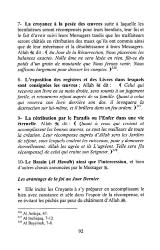 7- La croyance à la peséedes æuvres suite à laquelleles
bienfaiteursserontrécompenséspour leursbienfaits,leur foi et
le fait d'avoir suivi leurs Messagerstandis que les malfaiteurs
serontchâtiésen rétribution desmaux qu'ils ont commis ainsi
que de leur mécréanceet la désobéissanceà leursMessagers.
Allah S#dit : I Au Jour de la Résurrection,Nousplaceronsles
balancesexactes.Nulle âme ne sera léséeen rien, fftt-ce du
poids d'un grain de moutarde que Nousferons ventr. Nous-sffisons
largementpour dresserlescomples.Y326.
8- L'exposition des registres et des Livres dans lesquels
sont consignéesles æuvres; Allah $6 dit : { Celui qui
recevrason livre en sû main droite, sera soumisà unjugement
facile, et retourneraréjoui auprèsde safamille. Quant à celui
qui recevra son livre derrière son dos, il invoquera la
destructionsur lui-même,et il brûlera dansunfeu ardent.)327.
9- La rétribution par Ie Paradis ou I'Enfer dans une vie
éternelle. Allah $6 dit : { Quant ù ceux qui croient et
accomplissentles bonnesæLvres,cesont lesmeilleursde toute
la création. Leur récompenseauprèsd'Allah sera les Jardins
de séjour,souslesquelscoulentles ruisseaux,pour y demeurer
éternellement.Allah les agrëe et ils L'agréent. Telle sera fla
récompenseJde celui qui craint son Seigneur.)"*.
10-Le Bassin (Al Huwdh) ainsi que lointercession,et bien
d'autreschosesannoncéespar le Messager4É.
Les avantagesde lafoi au Jour Dernier
o Elle incite les Croyantsà s'y prépareren accomplissantle
bien avesconstanceet zèledansl'espoir de la récompense,et
enévitantlespéchéspar peur du shâtimentd'Allah ,i&.
326
Al Anbiya,47.
32i
Al Inchiqaq,7-12.
328
Al Bayyinah,T-8.
92
 