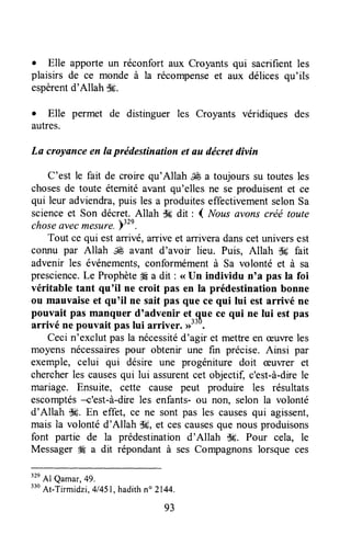 . Elle apporte un réconfort aux Croyants qui sacrifîent les
plaisirs de ce monde à la récompenseet aux délices qu'ils
espèrentd'Allah $*.
. Elle permet de distinguer les Croyants véridiques des
autres.
La crcyance en la prédestination et au décretdivin
C'est le fait de croire qu'Allah ffi a toujourssu toutesles
chosesde toute éternitéavant qu'elles ne se produisentet ce
qui leur adviendra,puis les a produiteseffectivementselonSa
scienceet Son décret.Allah dg dit : ( Noas avons créé toute
choseavecmesltre.r32e.
Tout ce qui estarrivé,arrive et arriveradanscet universest
connu par Allah & avant d'avoir lieu. Puis, Allah ik fait
advenir les événements,conformémentà Sa volonté et à sa
prescience.Le Prophète4Éa dit : <<Un individu n'a pas la foi
véritable tant qu'il ne croit pas en la prédestination bonne
ou mauvaiseet qu'il ne sait pas que ce qui lui est arrivé ne
pouvait pas manquer d'advenir et ^quece qui ne lui est pas
arrivé ne pouvait paslui arriver. >)rru.
Cecin'exclut pasla nécessitéd'agir et mettreen æuvreles
moyens nécessairespour obtenir une fin précise.Ainsi par
exemple, celui qui désire une progéniture doit æuwer et
chercherles causesqui lui assurentcet objectif, c'est-à-drele
mariage. Ensuite, cette cause peut produire les résultats
escomptés+'est-à-dire les enfants-ou non, selon la volonté
d'Allah $9. En effet, ce ne sont pas les causesqui agissent,
mais la volontéd'Allah $#,et cescausesque nousproduisons
font partie de la prédestinationd'Allah d#. Pour cela, le
Messager#Éa dit répondant à ses Compagnonslorsque ces
32e
Al Qamar,49.
"o At-Tirmidzi, 4/451,hadithno 2144.
93
 