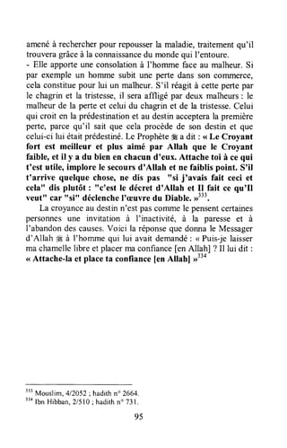 amenéà rechercherpour repousserla maladie,traitementqu'il
trouveragrâceà la connaissancedu mondequi l'entoure.
- Elle apporteune consolationà I'homme faceau malheur.Si
par exemple un homme subit une perte dans son cofflmerce,
cela constituepour lui un malheur.S'il réagit à cettepertepar
le chagrin et la tristesse,il seraaffligé par deux malheurs: le
malheur de la perte et celui du chagrinet de la tristesse,Celui
qui croit en la prédestinationet au destinaccepterala première
perte,parce qu'il sait que cela procèdede son destinet que
celui-cilui étaitprédestlré.Le Prophète#Ea dit : <<Le Croyant
fort est meilleur et plus aimé par Allah que le Croyant
faible, et il y a du bien en chacund'eux. Attache toi à ce qui
t'est utile, implore Ie secoursd'Allah et ne faiblis point. S'il
t'arrive quelque chose,ne dis pas "si j'avais fait ceci et
cela" dis plutôt : "c'est le décret dnAllah et Il fait ce qu'Il
veutt' car "si" déclenchel'æuvre du Diable.#33.
La croyanceau destinn'estpascommele pensentcertaines
personnesune invitation à I'inactivité, à la paresseet à
I'abandondescauses.Voici la réponsequedonnale Messager
d'Allah ffi à l'horrunequi lui avait demandé: < Puis-jelaisser
ma chamellelibre et placermaconfiance[enAllah] ? Il lui dit :
< Attache-Ia et placeta confiance[enAllahl >334
333
Mouslim,412052;hadithn" 2664.
"o lbn Hibban,Zl5l0; hadithno 731.
95
 