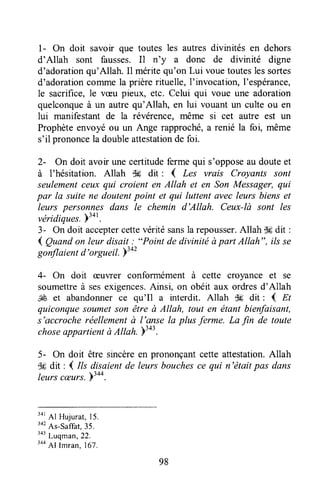 I - On doit savoir que toutes les autres divinités en dehors
d'Allah sont fausses.Il n'y a donc de divinité digne
d'adorationqu'Allah. Il méritequ'on Lui vouetouteslessortes
d'adorationcommela prièrerituelle,I'invocation,l'espérance,
le sacrifice,le væu pieux, etc. Celui qui voue une adoration
quelconqueà un autrequ'Allah, en lui vouantun culte ou en
lui manifestant de la révérence, même si cet autre est un
Prophèteenvoyé ou un Ange rapproché,a renié la foi, même
s'il prononcela doubleattestationde foi.
2- On doit avoir unecertitudefermequi s'opposeau douteet
à I'hésitation. Allah $# dit : { Les vrais Croyants sont
seulementceux qui croient en Allah et en Son Messager,qui
par la suite ne doutentpoint et qui luttentavecleurs bienset
leurs personnes dans le chemin d'Allah. Ceux-lù sont les
véricliques.)34r.
3- On doit acceptercettevéritésansla repousser.Allah $6dit :
4 Quandon leur disait ; "Point de divinitéàpart Allah", ilsse
gonflaientd'orgueil.b3a2
4- On doit ceuvrer conformément à cette croyance et se
soumettreà sesexigences.Ainsi, on obéit aux ordresd'Allah
SÉ et abandonnerce qu'Il a interdit. Allah d6 dit : { Et
quiconquesoumetson être à Allah, tout en étant bienfaisant,
s'accrocheréellementà l'anse la plus ferme. La fin de toute
choseappartientà Altah.Ytot.
5- On doit être sincèreen prononçantcetteattestation.Allah
.ffidit: { //s disaientde leurs bouchesce qui n'étaitpas dans
leurscæurs.Y344.
34r
Al Hujurat,15.
'ot
As-saffat,35.
'o' Luqman,22.
344
Al Imran,167.
98
 