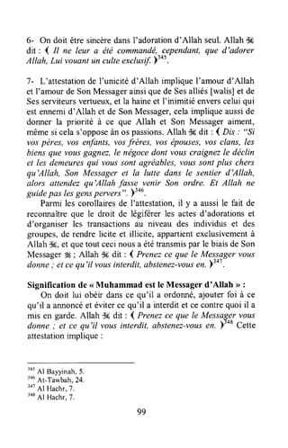6- On doit êtresincèredansl'adorationd'Allah seul.Allah tk
dit : 4 tl ne leur a ëtë commandë,cependant,que d'adorer
Allah, Lui vouantun culteexclusif.pl+s.
l- L'attestationde l'unicitéd'Allah impliqueI'amourd'Allah
et I'amourde SonMessagerainsiquede Sesalliés [walis] et de
Sesserviteursvertueux,et la haineet f inimitié enverscelui qui
estennemid'Allah et de SonMessager,celaimpliqueausside
donner la priorité à ce que Allah et Son Messageraiment,
mêmesi celas'opposeànos passions.Allah S#dit : { Drs : "Si
vospères, vos enfants,vosfrères, vos épouses,vos clans, les
biensque vousgagnez,le nëgocedont vouscraignezle déclin
et les demeuresqui voussont agréables,voussontplus chers
qu'Allah, Son Messageret la lutte dans le sentier d'Allah,
alors attendezqu'Allah fasse venir Son ordre. Et Allah ne
guidepas lesgenspervers".>tou.
Parmi les corollairesde I'attestation,il y a aussile fait de
reconnaîtreque le droit de légiférer les actesd'adorationset
d'organiser les transactionsau niveau des individus et des
groupes,de rendrelicite et illicite, appartientexclusivementà
Allah illE,et quetout cecinousa ététransmispar le biaisde Son
MessagerW ; Allah $fi dit ; 4 Prenezce que le Messagervous
donne; et cequ'il vousinterdil,abstenez-vousen.bto'.
Significationde <<Muhammad estle Messagerd'Allah >>:
On doit lui obéir dansce qu'il a ordoffié, ajouterfoi à ce
qu'il a annoncéet éviterce qu'il a interditet ce contrequoi il a
mis en garde.Allah -.k drt : I Prenezce que le Messagervous
donne; et ce qu'il voLtsinterdit, abstenez-vousen. )'o* Cette
attestationimplique :
345Al Bayyinah,5.
3ouAt-Tawbah,24.
347
Al Hachr,7.
348
Al Hachr,7.
99
 