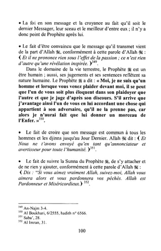 . La foi en son messageet la croyanceau fait qu'il soit le
dernierMessager,leursceauet le meilleurd'entreeux ; il n'y a
doncpoint deProphèteaprèslui.
r Le fait d'être convaincuque le messagequ'il transmetvient
de la part d'Allah $9,conformémentà cetteparoled'Allah $g :
4 nt il neprononcerien sousl'ffit de lapassion; cen'estrien
d'autre qu'unerévélationinspirëe.'iton.
Dans le domainede la vie temestre,le Prophète#gest un
être humain; aussi,sesjugementset sessentencesreflètent sa
naturehumaine.Le Prophète# a dit : <<Moi, je ne suisqu'un
homme et lorsque vous venezplaider devant moi, il sepeut
que I'un de vous soit plus éloquentdans son plaidoyer que
I'autre et que je juge d'après son discours.S'il arrive que
j'avantage ainsiI'un de vousen lui accordantune chosequi
appartient à son adversaire, qu'il ne la prenne pâsr car
alors je n'aurai fait que lui donner un morceau de
ItEnfer. ,r3to.
r Le fait de croire que son messageest commun à tous les
hommeset les djinns jusqu'auJour Dernier. Allah $# dit : I nt
Nous ne t'avons envoyë qu'en tant qtt'annonciateur et
avertisseurpour toutel'humanité.>3st.
o Le fait de suiwe la Sunnadu ProphèteÆ,de s'y attacheret
denerien y ajouter,conformémentà cetteparoled'Allah *g :
4 n* : "Si vousaimezvraimentAllah, suivez-moi,Allah vous
aimera alors et vous pardonn-era vos péchés. Allah est
PardonneuretMiséricordieux.) "'.
'oe
An-Naim 3-4.
350
Al Boukhari,612555,hadithn' 6566.
"' saba',28.
352Al Imran.31.
100
 