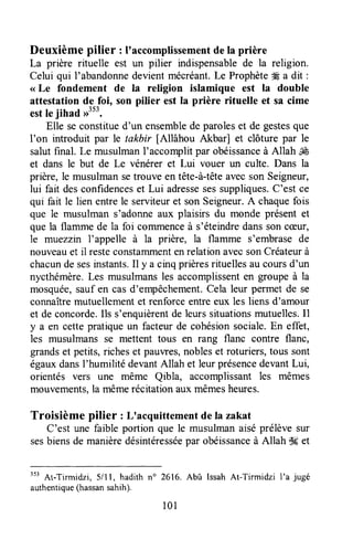 Deuxième pilier : I'accomplissementde la prière
La prière rituelle est un pilier indispensablede la religion.
Celui qui I'abandonnedevient mécréant.Le Prophète# a dit :
<<Le fondement de Ia religion islamique est la double
attestation de foi, son pilier est la prière rituelle et sa cime
estle jihad ,r"'.
Elle seconstitued'un ensemblede paroleset de gestesque
I'on introduit par le takbir [Allâhou Akbar] et clôture par le
salutfinal. Le musulmanI'accomplit par obéissanceà Allah ,ù&
et dans le but de Le vénérer et Lui vouer un culte. Dans la
prière, le musulmansetrouve en tête-à-têteavecson Seigneur,
lui fait desconfidenceset Lui adressesessuppliques.C'est ce
qui fait le lien entrele serviteuret son Seigneur.A chaquefois
que le musulman s'adonneaux plaisirs du monde présent et
que la flamme de la foi commenceà s'éteindredanssoncæur,
le muezzin l'appelle à la prière, la flamme s'embrase de
nouveauet il resteconstammentenrelationavecsonCréateurà
chacunde sesinstants.Il y a cinq prièresrituellesaucoursd'un
nycthémère.Les musulmansles accomplissenten groupeà la
mosquée,sauf en casd'empêchement.Cela leur permetde se
connaîtremutuellementet renforceentreeux les liens d'amour
et de concorde.Ils s'enquièrentde leurs situationsmutuelles.Il
y a en cette pratiqueun facteur de cohésionsociale.En effet,
les musulmans se mettent tous en rang flanc contre flanc,
grandset petits,richeset pauvres,nobleset roturiers,tous sont
égauxdansI'humilité devantAllah et leurprésencedevantLui,
orientés vers une même Qibla, accomplissant les mêmes
mouvements,la mêmerésitationaux mêmesheures.
Troisième pilier : L'acquittementde la zakat
C'est une faible portion que le musulmanaiséprélèvesur
sesbiensde manièredésintéresséepar obéissanceà Allah $det
"' At-Tirmidzi, 5/ll, hadith n" 2616. Abû IssahAt-Tirmidzi I'a jugé
authentique(hassansahih).
101
 