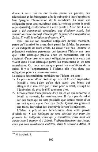 donne à ceux qui en ont besoin parmi les pauvres, les
nécessiteuxet lesbesogneuxafin de subvenirà leursbesoinset
leur épargner l'humiliation de la mendicité. La zakat est
obligatoirepour tout musulmandont la richesseatteintle seuil
requis[nissâb],conformémentà cetteparoled'Allah tk : { Il ne
leur a été commandé, cependant,que d'adorer Allah, Lui
vouant un culte exclusifd'accomplir la Salat et d'acquitter la
Zakat.Et voilà la religion de droiture. )"0.
Celui qui nie son caractèreobligatoire devient mécréant,
parcequ'il a privé les ayant droit parmi les faibles,lespauwes
et les indigentsde leurs droits. La zakatn'est pas, -comme le
prétendentcertainespersonnesqui ignorent l'Islam- une taxe
que I'Etat islamique prélève chez les populations, çar s'il
s'agissaitd'une taxe,elle seraitobligatoirepour tous ceux qui
vivent dans I'Etat islamiqueparmi les musulmanset les non
musulmans.Or, nous savonsque parmi les conditions de la
zakat, il y a I'appartenanceà I'Islam ; elle n'est donc pas
obligatoirepour les non-musulmans.
Lazakata desconditionspréciséespar I'Islam ;ce sont:
1- La possessiond'une fortune qui atteurtle seuil imposable
[nissâb]; c'est-à-dire qu'on doit avoir des biens qui
atteignentle seuilfixé par I'Islam pour la zakat,il s'agit de
l'équivalentdu prix de (85) grammesd'or.
2- L'écoulementd'une périoded'un an,en ce qui concernele
bétail, la monnaie,les marchandises.Il n'y a pas de zakat
sur desbiensqui ne sontpossédésque depuismoins d'un
an,tant que ce cycle n'est pasrévolu. Quant aux grainset
aux fruits, leur zakatdoit êfrepayéelorsqu'ils mûrissent.
L'Islam a précisé ses bénéficiaires dans cette parole
d'Allah ilH: { Les Sadaqatsne sont destinésque pour les
pauvres, les indigents, ceux qui y travaillent, ceux dont les
cæurssont à gagner (à l'Islam), I'affranchissementdesjougs,
ceux qui sont lourdementendettés,dans le sentier d'Allah, et
3s4
Al Bayyinah,5.
r02
 