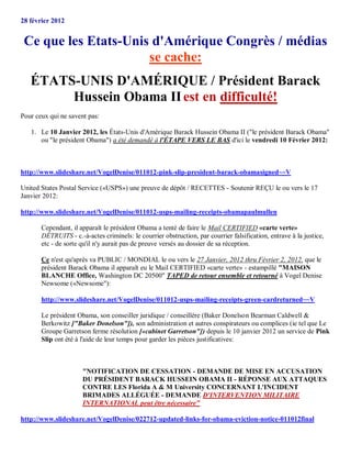 28 février 2012


 Ce que les Etats-Unis d'Amérique Congrès / médias
                      se cache:
   ÉTATS-UNIS D'AMÉRIQUE / Président Barack
        Hussein Obama II est en difficulté!
Pour ceux qui ne savent pas:

   1. Le 10 Janvier 2012, les États-Unis d'Amérique Barack Hussein Obama II ("le président Barack Obama"
      ou "le président Obama") a été demandé à l'ÉTAPE VERS LE BAS d'ici le vendredi 10 Février 2012:



http://www.slideshare.net/VogelDenise/011012-pink-slip-president-barack-obamasigned~~V

United States Postal Service («USPS») une preuve de dépôt / RECETTES - Soutenir REÇU le ou vers le 17
Janvier 2012:

http://www.slideshare.net/VogelDenise/011012-usps-mailing-receipts-obamapaulmullen

       Cependant, il apparaît le président Obama a tenté de faire le Mail CERTIFIED «carte verte»
       DÉTRUITS - c.-à-actes criminels: le courrier obstruction, par courrier falsification, entrave à la justice,
       etc - de sorte qu'il n'y aurait pas de preuve versés au dossier de sa réception.

       Ce n'est qu'après va PUBLIC / MONDIAL le ou vers le 27 Janvier, 2012 thru Février 2, 2012, que le
       président Barack Obama il apparaît eu le Mail CERTIFIED «carte verte» - estampillé "MAISON
       BLANCHE Office, Washington DC 20500" TAPED de retour ensemble et retourné à Vogel Denise
       Newsome («Newsome"):

       http://www.slideshare.net/VogelDenise/011012-usps-mailing-receipts-green-cardreturned~~V

       Le président Obama, son conseiller juridique / conseillère (Baker Donelson Bearman Caldwell &
       Berkowitz ["Baker Donelson"]), son administration et autres conspirateurs ou complices (ie tel que Le
       Groupe Garretson ferme résolution [«cabinet Garretson"]) depuis le 10 janvier 2012 un service de Pink
       Slip ont été à l'aide de leur temps pour garder les pièces justificatives:



                      "NOTIFICATION DE CESSATION - DEMANDE DE MISE EN ACCUSATION
                      DU PRÉSIDENT BARACK HUSSEIN OBAMA II - RÉPONSE AUX ATTAQUES
                      CONTRE LES Florida A & M University CONCERNANT L'INCIDENT
                      BRIMADES ALLÉGUÉE - DEMANDE D'INTERVENTION MILITAIRE
                      INTERNATIONAL peut être nécessaire"

http://www.slideshare.net/VogelDenise/022712-updated-links-for-obama-eviction-notice-011012final
 
