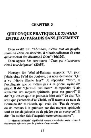 CHAPITRE3
QUICONQUE PRATIQUE LE TAWHID
ENTRE AU PARADIS SANSJUGEMENT
Dieu exaltédit: "Abraharn,c'était tout un peuple,
soumisà Dieu,ensincérité,il n'élait nullementdeceux
qui associentdesdivinitésà Dieu" (16:120).
Dieu appelaSesservituers:"Ceux qui n'associent
rienà leurSeigneur"(23:59).
Housaynibn 'Abd al-Rahmanrapporta:"Un jour,
j'étaischezSa'idibn Joubayr,qui nousdemanda:"Qui
a vu l'étoile frlante hier?" Je répondis:"Moi", et
j'expliquaisque je n'étaispas à la prière,ayantété
piqué.Il dit: "Qu'as-tufais alors?"Je répondis:"J'ais
recherchédes moyensspirituelslpour me guérir?" il
dit: "Qu'est-cequi t'aspousséàfairecela?"Jedis:"Un
rÉcitquej'entendisd'al-Chabi,qu'il racontaaunomde
Bouraidaibn al-Husaib,qui avait dit: "Pasde rouqya
ou de recour.$à la guérisonpar desmoyensspirituels
saufencasdejalousieou depiqûreparunscorpion".Il
dit: "Tu asbienfait d'acquérircetteconnaissance"'
I "Moyensspirituels"signifie ici rouqya,c'est-à-direavoir recoursà
dcsmoyensspirituelspourlaguérisond'unemaladie'
t7
 