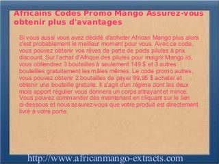 Africains Codes Promo Mango Assurez-vous
obtenir plus d'avantages
 Si vous aussi vous avez décidé d'acheter African Mango plus alors
 c'est probablement le meilleur moment pour vous. Avec ce code,
 vous pouvez obtenir vos rêves de perte de poids pilules à prix
 discount. Sur l'achat d'Afrique des pilules pour maigrir Mango ici,
 vous obtiendrez 3 bouteilles à seulement 149 $ et 3 autres
 bouteilles gratuitement les mâles mêmes. Le code promo autres,
 vous pouvez obtenir 2 bouteilles de payer 99,95 $ acheter et
 obtenir une bouteille gratuite. Il s'agit d'un régime dont les deux
 mois apport régulier vous donnera un corps attrayant et mince.
 Vous pouvez commander dès maintenant en cliquant sur le lien  ​
 ci-dessous et nous assurez-vous que votre produit est directement
 livré à votre porte.




    http://www.africanmango-extracts.com
 