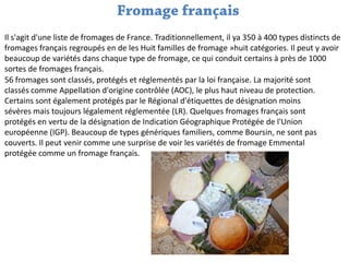 Il s'agit d'une liste de fromages de France. Traditionnellement, il ya 350 à 400 types distincts de
fromages français regroupés en de les Huit familles de fromage »huit catégories. Il peut y avoir
beaucoup de variétés dans chaque type de fromage, ce qui conduit certains à près de 1000
sortes de fromages français.
56 fromages sont classés, protégés et réglementés par la loi française. La majorité sont
classés comme Appellation d'origine contrôlée (AOC), le plus haut niveau de protection.
Certains sont également protégés par le Régional d'étiquettes de désignation moins
sévères mais toujours légalement réglementée (LR). Quelques fromages français sont
protégés en vertu de la désignation de Indication Géographique Protégée de l'Union
européenne (IGP). Beaucoup de types génériques familiers, comme Boursin, ne sont pas
couverts. Il peut venir comme une surprise de voir les variétés de fromage Emmental
protégée comme un fromage français.

 