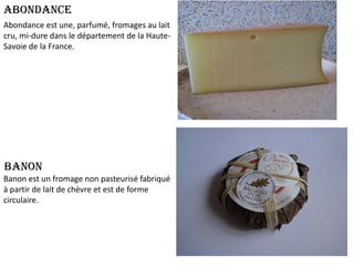 Abondance
Abondance est une, parfumé, fromages au lait
cru, mi-dure dans le département de la HauteSavoie de la France.

Banon
Banon est un fromage non pasteurisé fabriqué
à partir de lait de chèvre et est de forme
circulaire.

 