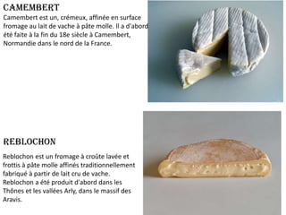 Camembert
Camembert est un, crémeux, affinée en surface
fromage au lait de vache à pâte molle. Il a d'abord
été faite à la fin du 18e siècle à Camembert,
Normandie dans le nord de la France.

Reblochon
Reblochon est un fromage à croûte lavée et
frottis à pâte molle affinés traditionnellement
fabriqué à partir de lait cru de vache.
Reblochon a été produit d'abord dans les
Thônes et les vallées Arly, dans le massif des
Aravis.

 