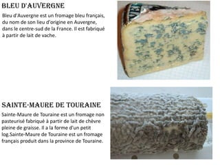 Bleu d'Auvergne
Bleu d'Auvergne est un fromage bleu français,
du nom de son lieu d'origine en Auvergne,
dans le centre-sud de la France. Il est fabriqué
à partir de lait de vache.

Sainte-Maure de Touraine
Sainte-Maure de Touraine est un fromage non
pasteurisé fabriqué à partir de lait de chèvre
pleine de graisse. Il a la forme d'un petit
log.Sainte-Maure de Touraine est un fromage
français produit dans la province de Touraine.

 