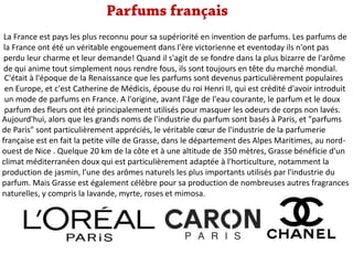 La France est pays les plus reconnu pour sa supériorité en invention de parfums. Les parfums de
la France ont été un véritable engouement dans l'ère victorienne et eventoday ils n'ont pas
perdu leur charme et leur demande! Quand il s'agit de se fondre dans la plus bizarre de l'arôme
de qui anime tout simplement nous rendre fous, ils sont toujours en tête du marché mondial.
C'était à l'époque de la Renaissance que les parfums sont devenus particulièrement populaires
en Europe, et c'est Catherine de Médicis, épouse du roi Henri II, qui est crédité d'avoir introduit
un mode de parfums en France. A l'origine, avant l'âge de l'eau courante, le parfum et le doux
parfum des fleurs ont été principalement utilisés pour masquer les odeurs de corps non lavés.
Aujourd'hui, alors que les grands noms de l'industrie du parfum sont basés à Paris, et "parfums
de Paris" sont particulièrement appréciés, le véritable cœur de l'industrie de la parfumerie
française est en fait la petite ville de Grasse, dans le département des Alpes Maritimes, au nordouest de Nice . Quelque 20 km de la côte et à une altitude de 350 mètres, Grasse bénéficie d'un
climat méditerranéen doux qui est particulièrement adaptée à l'horticulture, notamment la
production de jasmin, l'une des arômes naturels les plus importants utilisés par l'industrie du
parfum. Mais Grasse est également célèbre pour sa production de nombreuses autres fragrances
naturelles, y compris la lavande, myrte, roses et mimosa.

 