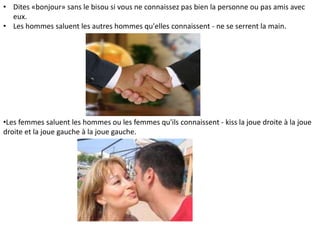 • Dites «bonjour» sans le bisou si vous ne connaissez pas bien la personne ou pas amis avec
eux.
• Les hommes saluent les autres hommes qu'elles connaissent - ne se serrent la main.

•Les femmes saluent les hommes ou les femmes qu'ils connaissent - kiss la joue droite à la joue
droite et la joue gauche à la joue gauche.

 