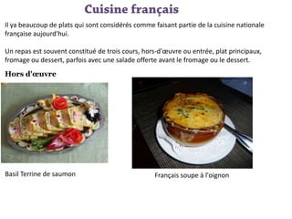 Il ya beaucoup de plats qui sont considérés comme faisant partie de la cuisine nationale
française aujourd'hui.
Un repas est souvent constitué de trois cours, hors-d'œuvre ou entrée, plat principaux,
fromage ou dessert, parfois avec une salade offerte avant le fromage ou le dessert.
Hors d'œuvre

Basil Terrine de saumon

Français soupe à l'oignon

 
