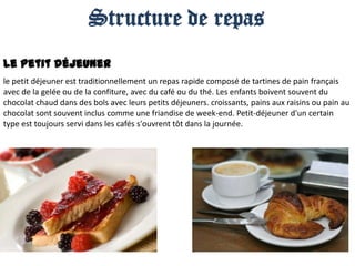 Structure de repas
Le petit déjeuner
le petit déjeuner est traditionnellement un repas rapide composé de tartines de pain français
avec de la gelée ou de la confiture, avec du café ou du thé. Les enfants boivent souvent du
chocolat chaud dans des bols avec leurs petits déjeuners. croissants, pains aux raisins ou pain au
chocolat sont souvent inclus comme une friandise de week-end. Petit-déjeuner d'un certain
type est toujours servi dans les cafés s'ouvrent tôt dans la journée.

 