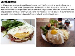 Le déjeuner
Le déjeuner est un repas de midi à deux heures, mais il a récemment vu une tendance à une
pause déjeuner d'une heure. Dans certaines petites villes et dans le sud de la France, le
déjeuner de deux heures peut-être encore coutumier. Déjeuners du dimanche sont souvent plus
longues et sont pris avec les family.Restaurants normalement ouverts pour le déjeuner à midi et
ferment à 14h30. Certains restaurants ferment le lundi pendant le déjeuner.

 
