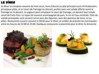 Le dîner
Le dîner se compose souvent de trois cours, hors d'œuvre ou plat principal cours d'introduction,
principaux plate, et un cours de fromage ou dessert, parfois avec une salade offerte avant le
fromage ou le dessert. Le yogourt peut remplacer le cours de fromage, un dessert tout simple
serait de fruits frais. Le repas est souvent accompagnée de pain, le vin et l'eau minérale. Plats de
viande principales sont souvent servis avec des légumes, avec des pommes de terre, riz ou
pâtes. Restaurants ouverts souvent à 19h30 pour le dîner, et arrêter de prendre les commandes
entre les heures de 22:00 et 23:00. Quelques restaurants à proximité pour le dîner le dimanche

 