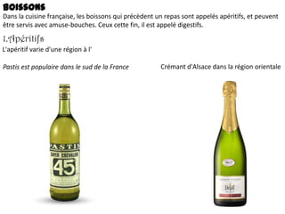 Boissons
Dans la cuisine française, les boissons qui précèdent un repas sont appelés apéritifs, et peuvent
être servis avec amuse-bouches. Ceux cette fin, il est appelé digestifs.

1.Apéritifs
L'apéritif varie d'une région à l'
Pastis est populaire dans le sud de la France

Crémant d'Alsace dans la région orientale

 