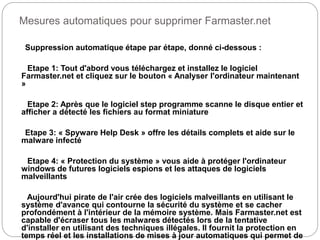 Mesures automatiques pour supprimer Farmaster.net 
Suppression automatique étape par étape, donné ci-dessous : 
Etape 1: Tout d'abord vous téléchargez et installez le logiciel 
Farmaster.net et cliquez sur le bouton « Analyser l'ordinateur maintenant 
» 
Etape 2: Après que le logiciel step programme scanne le disque entier et 
afficher a détecté les fichiers au format miniature 
Etape 3: « Spyware Help Desk » offre les détails complets et aide sur le 
malware infecté 
Etape 4: « Protection du système » vous aide à protéger l'ordinateur 
windows de futures logiciels espions et les attaques de logiciels 
malveillants 
Aujourd'hui pirate de l'air crée des logiciels malveillants en utilisant le 
système d'avance qui contourne la sécurité du système et se cacher 
profondément à l'intérieur de la mémoire système. Mais Farmaster.net est 
capable d'écraser tous les malwares détectés lors de la tentative 
d'installer en utilisant des techniques illégales. Il fournit la protection en 
temps réel et les installations de mises à jour automatiques qui permet de 
gérer l'application facilement. 
 