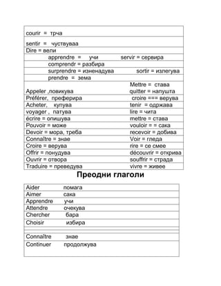 courir = трча 
sentir = чуствуваа 
Dire = вели 
apprendre = учи servir = сервира 
comprendr = разбира 
surprendre = изненадува sortir = излегува 
prendre = зема 
Mettre = става 
Appeler ,повикува quitter = напушта 
Préférer, преферира croire === верува 
Acheter, купува tenir = oдржава 
voyager , патува lire = чита 
écrire = опишува mettre = става 
Pouvoir = може vouloir = = сака 
Devoir = мора, треба recevoir = добива 
Connaître = знае Voir = гледа 
Croire = верува rire = се смее 
Offrir = понудува découvrir = открива 
Ouvrir = отвора souffrir = страда 
Traduire = преведува vivre = живее 
Преодни глаголи 
Aider помага 
Aimer сака 
Apprendre учи 
Attendre очекува 
Chercher бара 
Choisir избира 
Connaître знае 
Continuer продолжува 
 
