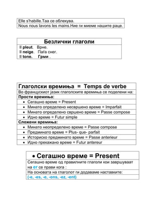 Elle s'habille.Таа се облекува. 
Nous nous lavons les mains.Ние ги миеме нашите раце. 
Безлични глаголи 
Il pleut. Врне. 
Il neige. Паѓа снег. 
Il tone. Грми . 
Глаголски времиња = Тemps de verbe 
Во францускиот јазик глаголските времиња се поделени на: 
Прости времиња: 
 Сегашно време = Present 
 Минато определено несвршено време = Imparfait 
 Минато определено свршено време = Passe compose 
 Идно време = Futur simple 
Сложени времиња: 
 Минато неопределено време = Passe compose 
 Предминато време = Plus- que- parfait 
 Историско предминато време = Passe anterieur 
 Идно прекажано време = Futur antereur 
 Сегашно време = Present 
Сегашно време од правилните глаголи кои завршуваат 
на er се прави кога : 
На основата на глаголот ги додаваме наставките: 
(-e, -es, -e, -ons, -ez, -ent) 
 