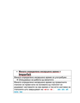 Минато определено несвршено време = 
Imparfait 
Минато определено несвршено време се употребува: 
 Опишување на работа од минатото 
Минато определено несвршено време од правилните 
глаголи се прави кога на основата од глаголот се 
додаваат наставките за ова време и тоа исти наставки за 
глаголите што завршуваат на –er и - re : ais ais ait 
ions iez 
 