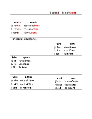 il dormit ils dormirent 
rendre враќа 
je rendis nous rendîmes 
tu rendis vous rendîtes 
il rendit ils rendirent 
Неправилни глаголи: 
être сум 
je fus nous fûmes 
tu fus vous fûtes 
il fut ils furent 
faire прави 
je fis nous fîmes 
tu fis vous fîtes 
il fit ils firent 
venir доаѓа 
je vins nous vînmes 
tu vins vous vîntes 
il vint ils vinrent 
avoir има 
j'eus nous eûmes 
tu eus vous eûtes 
il eut ils eurent 
 