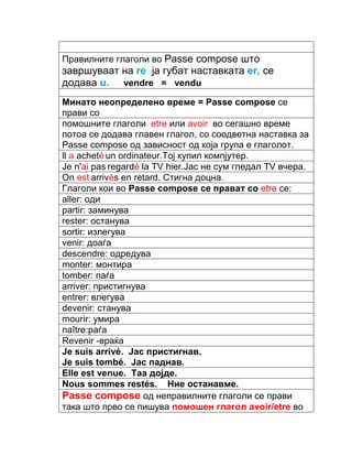 Правилните глаголи во Passe compose што 
завршуваат на rе ја губат наставката еr, се 
додава u. vendre = vendu 
Минато неопределено време = Passe compose се 
прави со 
помошните глаголи etre или avoir во сегашно време 
потоа се додава главен глагол, со соодветна наставка за 
Passe compose од зависност од која група е глаголот. 
ll a acheté un ordinateur.Tој купил компјутер. 
Je n'ai pas regardé la TV hier.Јас не сум гледал TV вчера. 
On est arrivés en retard. Стигна доцна. 
Глаголи кои во Passe compose се прават со etre се: 
aller: оди 
partir: заминува 
rester: останува 
sortir: излегува 
venir: доаѓа 
descendre: одредува 
monter: монтира 
tomber: паѓа 
arriver: пристигнува 
entrer: влегува 
devenir: станува 
mourir: умира 
naître:раѓа 
Revenir -враќа 
Je suis arrivé. Јас пристигнав. 
Je suis tombé. Јас паднав. 
Elle est venue. Таа дојде. 
Nous sommes restés. Ние останавме. 
Passe compose од неправилните глаголи се прави 
така што прво се пишува помошен глагол avoir/etre во 
 