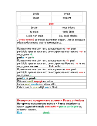 avais aviez 
iavait avaient 
etre 
j'étais nous étions 
tu étais vous étiez 
il, elle / on était ils / elles étaient 
J’avais terminé ce travail avant mon départ. Јас ја завршив 
обаа работа пред моето заминување. 
Правилните глаголи што завршуваат на –еr past 
participle прават така што се отстранува наставката –еr и 
се додава -é. 
parler = parlé 
Правилните глаголи што завршуваат на –ir past 
participle прават така што се отстранува буквата –r и не 
се додава ништо. finir = fini 
Правилните глаголи што завршуваат на –re past 
participle прават така што се отстранува наставката –re и 
се додава u. 
perdre = perdu 
Clément avait voyagé en avion. 
Lucas avait vendu son vieux vélo. 
Est-ce que tu avais déjà vu ce film? 
Историско предминато време = Passe anterieur 
Историско предминато време = Passe anterieur се 
прави од passé simple etre/avoir + paste participle од 
главниот глагол. 
Être Avoir 
 