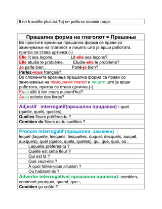 ll ne travaille plus ici.Тој не работи повеќе овде. 
Прашална форма на глаголот = Прашања 
Во простите времиња прашална форма се прави со 
заменување на глаголот и лицето што ја врши работата, 
притоа се става цртичка.(-) 
Elle lit ses leçons. Lit-elle ses leçons? 
Elle étudie le problème. Etudie-elle le problème? 
Je parle bien . Parlé-je bien? 
Parlez-vous français? 
Во сложените времиња прашална форма се прави со 
заменување на помошниот глагол и лицето што ја врши 
работата, притоа се става цртичка.(-) 
Еs-tu allé à ton cours aujourd'hui? 
As-tu achete des livres? 
Adjectif interrogatif(прашални придавки) : quel 
(quelle, quels, quelles), 
Quelles fleurs préfères-tu ? 
Combien de fleurs as-tu cueillies ? 
Pronom interrogatif (прашални заменки) : 
lequel (laquelle, lesquels, lesquelles, duquel, desquels, auquel, 
auxquels), quel (quelle, quels, quelles), qui, que, quoi, où : 
Laquelle préfères-tu ? 
Quelle est cette fleur ? 
Qui est là ? 
Que veut-elle ? 
À quoi faites-vous allusion ? 
Où habitent-ils ? 
Adverbe interrogative( прашални прилози): combien, 
comment pourquoi, quand, que :, 
Combien ça coûte ? 
 