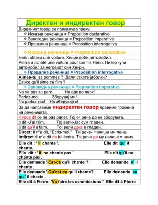 Директен и индиректен говор 
Дирекниот говор се прикажува преку: 
 Исказна реченица = Preposition declarative 
 Заповедна реченица = Preposition imperative 
 Прашална реченица = Preposition interrogative 
 Исказна реченица = Preposition declarative 
Henri obtenu une voiture. Хенри доби автомобил. 
Pierre a acheté une voiture pour son fils Henri. Питер купи 
автомобил за неговиот син Хенри. 
 Прашална реченица = Preposition interrogative 
Aimes-tu les pommes ? Дали сакате јаболки? 
Est-ce qu'il aime ce film ? 
 Заповедна реченица = Preposition imperative 
Ne va pas au parc. Не оди во парк! 
Parlez-moi! Зборувај ми! 
Ne parlez pas! Не зборувајте! 
За да направиме индиректен говор правиме промена 
на реченицата. 
Il vous dit de ne pas parler. Тој ви рече да не зборувате. 
Il dit -J’ai faim. Тој вели-Јас сум гладен. 
Il dit qu’il a faim. Тој вели дека е гладен. 
Direct: Il m'a dit, "Ecris-moi." Тој рече- Напиши ми мене. 
Indirect :Il m'a dit de lui écrire. Тој рече да му напишам нему. 
Elle dit : ' Il chante '. Elle dit qu' il 
chante. 
Elle dit : ' Il ne chante pas '. Elle dit qu'il ne 
chante pas . 
Elle demande ' Est-ce qu'il chante ? ' Elle demande s' il 
chante . 
Elle demande ' Qu'est-ce qu'il chante?' Elle demande ce 
qu ' il chante . 
Elle dit à Pierre: 'Va faire les commissions!' Elle dit à Pierre 
 