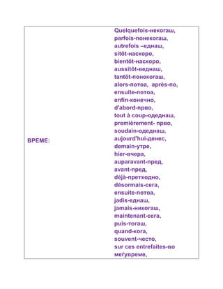 ВРЕМЕ: 
Quelquefois-некогаш, 
parfois-понекогаш, 
autrefois –еднаш, 
sitôt-наскоро, 
bientôt-наскоро, 
aussitôt-веднаш, 
tantôt-понекогаш, 
alors-потоа, après-по, 
ensuite-потоа, 
enfin-конечно, 
d'abord-прво, 
tout à coup-одеднаш, 
premièrement- прво, 
soudain-одеднаш, 
aujourd'hui-денес, 
demain-утре, 
hier-вчера, 
auparavant-пред, 
avant-пред, 
déjà-претходно, 
désormais-сега, 
ensuite-потоа, 
jadis-еднаш, 
jamais-никогаш, 
maintenant-сега, 
puis-тогаш, 
quand-кога, 
souvent-често, 
sur ces entrefaites-во 
меѓувреме, 
 