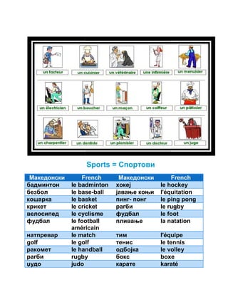 Sports = Спортови 
Македонски French 
бадминтон le badminton 
безбол le base 
кошарка le basket 
крикет le cricket 
велосипед le cyclisme 
фудбал le football 
américain 
натпревар le match 
golf le golf 
ракомет le handball 
рагби rugby 
џудо judo 
Македонски 
хокеј le hockey 
French 
base-ball јавање коњи l'équitation 
пинг- понг le ping pong 
рагби le rugby 
фудбал le foot 
пливање la natation 
тим l'équipe 
тенис le tennis 
одбојка le volley 
бокс boxe 
карате karaté 
 