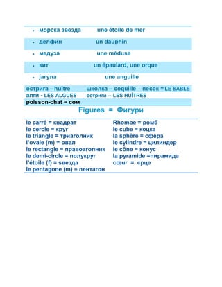  морска звезда une étoile de mer 
 делфин un dauphin 
 медуза une méduse 
 кит un épaulard, une orque 
 јагула une anguille 
острига – huître школка – coquille песок = LE SABLE 
алги - LES ALGUES остриги -- LES HUÎTRES 
poisson-chat = сом 
Figures = Фигури 
le carré = квадрат 
le cercle = круг 
le triangle = триаголник 
l’ovale (m) = овал 
le rectangle = правоаголник 
le demi-circle = полукруг 
l’étoile (f) = ѕвезда 
le pentagone (m) = пентагон 
Rhombe = ромб 
le cube = коцка 
la sphère = сфера 
le cylindre = цилиндер 
le cône = конус 
la pyramide =пирамида 
coeur = срце 
 