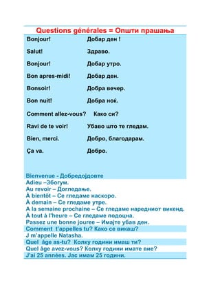Questions générales = Општи прашања 
Bonjour! Добар ден ! 
Salut! Здраво. 
Bonjour! Добар утро. 
Bon apres-midi! Добар ден. 
Bonsoir! Добра вечер. 
Bon nuit! Добра ноќ. 
Comment allez-vous? Како си? 
Ravi de te voir! Убаво што те гледам. 
Bien, merci. Добро, благодарам. 
Ça va. Добро. 
Bienvenue - Добредојдовте 
Adieu –Збогум. 
Au revoir – Догледање. 
À bientôt – Се гледаме наскоро. 
À demain – Се гледаме утре. 
A la semaine prochaine – Се гледаме наредниот викенд. 
À tout à l'heure – Се гледаме подоцна. 
Passez une bonne jouree – Имајте убав ден. 
Comment t’appelles tu? Како се викаш? 
J m’appelle Natasha. 
Quel âge as-tu? Колку години имаш ти? 
Quel âge avez-vous? Колку години имате вие? 
J'ai 25 années. Јас имам 25 години. 
 