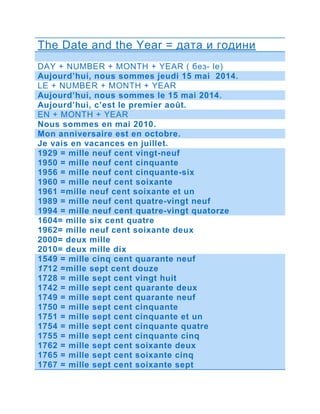 The Date and the Year = дата и години 
DAY + NUMBER + MONTH + YEAR ( без- le) 
Aujourd’hui, nous sommes jeudi 15 mai 2014. 
LE + NUMBER + MONTH + YEAR 
Aujourd’hui, nous sommes le 15 mai 2014. 
Aujourd’hui, c’est le premier août. 
EN + MONTH + YEAR 
Nous sommes en mai 2010. 
Mon anniversaire est en octobre. 
Je vais en vacances en juillet. 
1929 = mille neuf cent vingt-neuf 
1950 = mille neuf cent cinquante 
1956 = mille neuf cent cinquante-six 
1960 = mille neuf cent soixante 
1961 =mille neuf cent soixante et un 
1989 = mille neuf cent quatre-vingt neuf 
1994 = mille neuf cent quatre-vingt quatorze 
1604= mille six cent quatre 
1962= mille neuf cent soixante deux 
2000= deux mille 
2010= deux mille dix 
1549 = mille cinq cent quarante neuf 
1712 =mille sept cent douze 
1728 = mille sept cent vingt huit 
1742 = mille sept cent quarante deux 
1749 = mille sept cent quarante neuf 
1750 = mille sept cent cinquante 
1751 = mille sept cent cinquante et un 
1754 = mille sept cent cinquante quatre 
1755 = mille sept cent cinquante cinq 
1762 = mille sept cent soixante deux 
1765 = mille sept cent soixante cinq 
1767 = mille sept cent soixante sept 
 