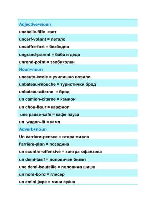Adjective+noun 
unebelle-fille =зет 
uncerf-volant = летало 
uncoffre-fort = безбедно 
ungrand-parent = баба и дедо 
unrond-point = заобиколен 
Noun+noun 
uneauto-école = училишно возило 
unbateau-mouche = туристички брод 
unbateau-citerne = брод 
un camion-citerne = камион 
un chou-fleur = карфиол 
une pause-café = кафе пауза 
un wagon-lit = камп 
Adverb+noun 
Un earriere-pensee = втора мисла 
l'arrière-plan = позадина 
un econtre-offensive = контра офанзива 
un demi-tarif = половичен билет 
une demi-bouteille = половина шише 
un hors-bord = глисер 
un emini-jupe = мини суќна 
 