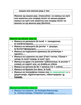 машки или женски род и тоа: 
Именки од машки род (masculine) се имиња на луѓе 
или животни кои според полот се машки,додека 
имиња на луѓе или животни кои според полот се 
женски се од женски род (féminin). 
Именки од машки род се: 
 Имиња на деновите (le lundi = понеделник, 
le mardi=вторник)…......................................... 
 Имиња на месеците (le janvier = јануари, 
le fevrier=февруари)........................................ 
 Имиња на годишните времиња (le printemps = 
пролет)..... 
 Имиња на страните на свет (l’est = исток, l’Ouest = 
запад, le nord =север, le sud = југ). 
 Имиња на дрва ( le pommier =јаболкница, le prunier = 
слива), un sapin= ела ,un érable,un chêne 
 Имиња на метали (le fer = железо, l'or = злато).............. 
 Имиња на броеви (un deux, le huit) 
 Имиња на географски поими кои не завршуваат на е 
(pays=земји, régions=региони, villes=градови le 
Canada, 
Именки од женски род се: 
 Имиња на науките (la biologie=биологија, 
la chimie=хемија, l’histoire= историја)…………….. 
 