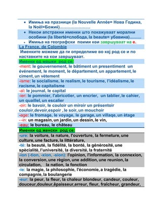  Имиња на празници (la Nouvelle Année= Нова Година, 
la Noël=Божиќ).......................... 
 Некои апстракни именки што покажуваат морални 
особини (la liberté=слобода, la beaute= убавина).......... 
 Имиња на географски поими кои завршуваат на е. 
La France, de Colombie 
Именките можеме да ги определиме во кој род се и по 
наставките на кои завршуваат. 
Именки од машки род се: 
-ment: le gouvernement, le bâtiment un presentiment un 
événement, le moment, le département, un appartement, le 
ciment, un vètement 
-isme: le socialisme, le realism, le tourisme, l’idéalisme, le 
racisme, le capitalisme 
-al: le journal, le capital 
-ier: le pommier, l'abricotier, un encrier, un tablier, le cahier, 
un quaillel, un escalier 
-oir: le bavoir, le couloir un miroir un présentoir 
couloir,devoir,espoir , le soir, un mouchoir 
-age: le fromage, le voyage, le garage, un villaqe, un ètage 
- -in: un magasin, un jardin, un dessin, le vin, 
-eau: le bureau, le château 
Именки од женски род се: 
-ure: la voiture, la nature, l'ouverture, la fermeture, une 
culture, une facture, la littérature, 
-té: la beauté, la fidélité, la bonté, la générosité, une 
spècialitè, l’université, la diversité, la fraternité 
-ion (-tion, -xion, -sion): l'opinion, l'information, la connexion, 
la conversion, une règion, une addition, une reunion, la 
circulatlon, la nation, la fonction 
-ie: la magie, la philosophie, l'économie, a tragédie, la 
compagnie, la boulangerie 
-eur: la peur, la fleur, la chaleur blondeur, candeur, couleur, 
douceur,douleur,êpaisseur,erreur, fleur, fraîcheur, grandeur, 
 