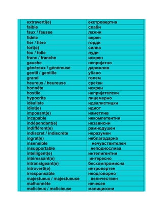 extraverti(e) екстровертна 
faible слаби 
faux / fausse лажни 
fidèle верен 
fier / fière горди 
fort(e) силна 
fou / folle луди 
franc / franche искрен 
gauche непријатно 
généreux / généreuse дарежлив 
gentil / gentille убаво 
grand голем 
heureux / heureuse среќен 
honnête искрен 
hostile непријателски 
hypocrite лицемерно 
idéaliste идеалистицки 
idiot(e) идиот 
imposant(e) наметлив 
incapable некомпетентни 
indépendant(e) независни 
indifférent(e) рамнодушен 
indiscret / indiscrète неразумен 
ingrat(e) неблагодарна 
insensible нечувствителен 
insupportable неподнослива 
intelligent(e) интелигентни 
intéressant(e) интересно 
intransigeant(e) бескомпромисна 
introverti(e) интровертен 
irresponsable неодговорно 
majestueux / majestueuse величествен 
malhonnête нечесен 
malicieux / malicieuse малициозни 
 