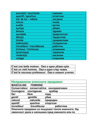 souriant / souriante смешни 
sportif / sportive атлетски 
sûr de lui – même сигурни 
mince тенка 
svelte витки 
sympa убаво 
tenace здраво 
sociable пријателски 
têtu(e) тврдоглав 
timide срамежливи 
tolérant(e) толерантни 
travailleur / travailleuse работни 
tricheur / tricheuse измамник 
tyrannique тирански 
violent(e) насилни 
volage плашлив 
C’est une belle maison. Ова е една убава куќа. 
C’est un vieil homme. Ова е еден стар човек. 
C’est le nouveau professeur. Ова е новиот учител. 
Неправилни описните придавки 
MASCULINE FEMININE 
Conservateur conservatrice конзервативен 
Courageux courageuse храбар 
fier fière горд 
gentil gentille убав 
naturel naturelle природен 
sportif sportive спортски 
travailleur travailleuse работлив 
Описните придавки се пишуваат после именката. Од 
зависност дали е напишана пред именката или по 
 