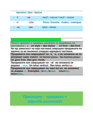 baronne / bon - bonne 
 -f -ve neuf – neuve / veuf – veuve 
 -c -che franc- franche. Caduc - caduque, 
 -ot -ote idiot - idiote. 
Формирање множина на придавките 
Општо правило е правење множина со додавање на 
наставката – s. un stylo – des stylos un livre – des livre 
Но од зависност на која наставка завршува придавката во 
еднина за во множина следува одредена наставка. 
Придавките кои завршуваат на –s, -x, -z во множина не се 
менуваат само членот Un homme joyeux. Des hommes joyeux. 
Un gros livre. Des gros livres. 
Придавките кои завршуваат на –al во множина се 
додава –aux. Un talus vertical. Des talus verticaux. 
Придавките кои завршуваат на -eau/-eu/-au во множина 
се додава -x . Exemples : beau, beaux nouveau, 
nouveaux... 
Присвојни придавки = 
adjectifs possessifs 
 