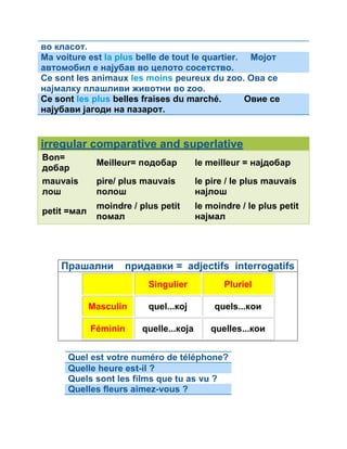 во класот. 
Ma voiture est la plus belle de tout le quartier. Мојот 
автомобил е најубав во целото сосетство. 
Ce sont les animaux les moins peureux du zoo. Ова се 
најмалку плашливи животни во zoo. 
Ce sont les plus belles fraises du marché. Овие се 
најубави јагоди на пазарот. 
irregular comparative and superlative 
Bon= 
добар Meilleur= подобар le meilleur = најдобар 
mauvais 
pire/ plus mauvais 
лош 
полош 
le pire / le plus mauvais 
најлош 
petit =мал moindre / plus petit 
помал 
le moindre / le plus petit 
најмал 
Прашални придавки = adjectifs interrogatifs 
Singulier Pluriel 
Masculin quel...кој quels...кои 
Féminin quelle...која quelles...кои 
Quel est votre numéro de téléphone? 
Quelle heure est-il ? 
Quels sont les films que tu as vu ? 
Quelles fleurs aimez-vous ? 
 
